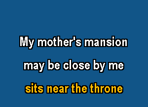My mother's mansion

may be close by me

sits nearthe throne