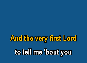 And the very first Lord

to tell me 'bout you