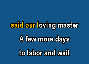 said our loving master

A few more days

to labor and wait
