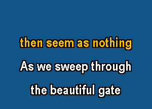 then seem as nothing

As we sweep through

the beautiful gate