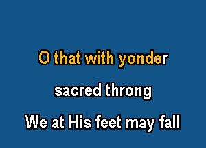O that with yonder

sacred throng

We at His feet may fall