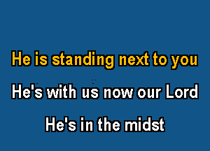 He is standing next to you

He's with us now our Lord

He's in the midst