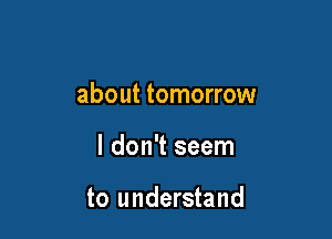 about tomorrow

I don't seem

to understand