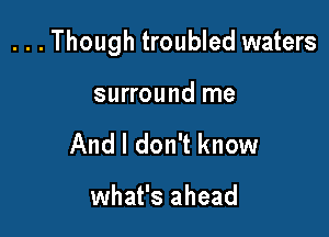 ...Though troubled waters

surround me
And I don't know

what's ahead