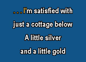 ...l'm satisfied with

just a cottage below

A little silver

and a little gold