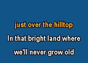 just overthe hilltop

In that bright land where

we'll never grow old