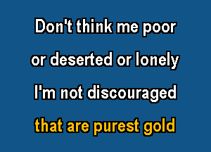 Don't think me poor
or deserted or lonely

I'm not discouraged

that are purest gold