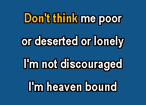 Don't think me poor

or deserted or lonely

I'm not discouraged

I'm heaven bound