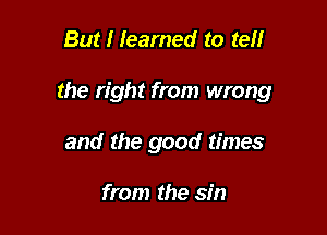 But I learned to ten

the right from wrong

and the good times

from the sin