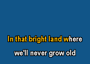 In that bright land where

we'll never grow old