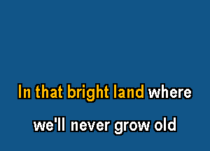 In that bright land where

we'll never grow old