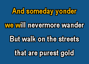 And someday yonder
we will nevermore wander

But walk on the streets

that are purest gold