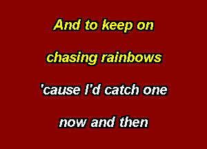 And to keep on

chasing rainbows
'cause I'd catch one

now and then