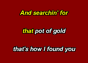 And searchin' for

that pot of gom'

that's how I found you
