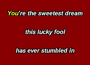 You're the sweetest dream

this lucky foo!

has ever stumbled in