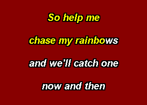 So help me

chase my rainbows
and we '1! catch one

now and then