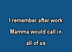 I remember after work

Mamma would call in

all of us