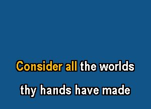 Consider all the worlds

thy hands have made