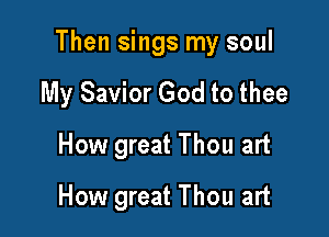 Then sings my soul

My Savior God to thee
How great Thou art
How great Thou art