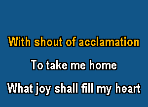 With shout of acclamation

To take me home

What joy shall fill my heart