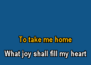 To take me home

What joy shall fill my heart