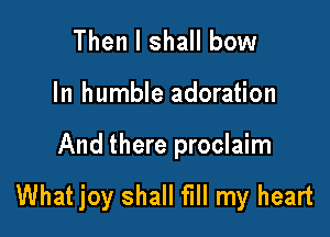 Then I shall bow

In humble adoration

And there proclaim

What joy shall fill my heart