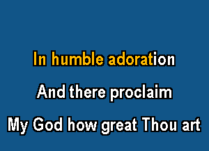 In humble adoration

And there proclaim

My God how great Thou art