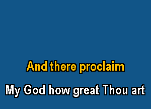 And there proclaim

My God how great Thou art