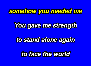 somehow you needed me

You gave me strength

to stand alone again

to face the worfd