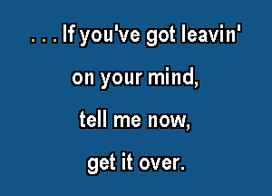 . . . If you've got Ieavin'

on your mind,
tell me now,

get it over.