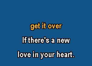 get it over

If there's a new

love in your heart.
