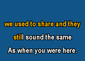 we used to share and they

still sound the same

As when you were here.