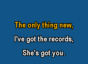 The only thing new,

I've got the records,

She's got you.