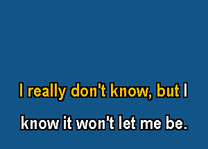 I really don't know, but I

know it won't let me be.