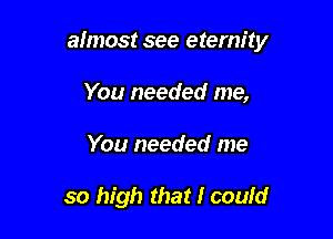 almost see eternity

You needed me,
You needed me

so high that I could