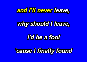 and I'll never leave,
why should I leave,

I'd be a fool

'came I final! y found