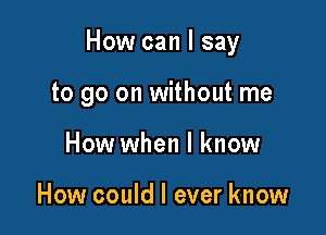 How can I say

to go on without me
How when I know

How could I ever know