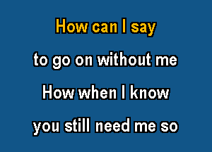 How can I say

to go on without me
How when I know

you still need me so