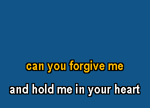 can you forgive me

and hold me in your heart