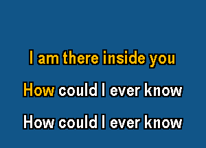 I am there inside you

How could I ever know

How could I ever know