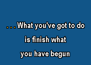 . . .What you've got to do

is finish what

you have begun
