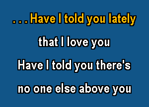 ...Have I told you lately

that I love you
Have I told you there's

no one else above you