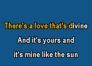 There's a love that's divine

And it's yours and

it's mine like the sun