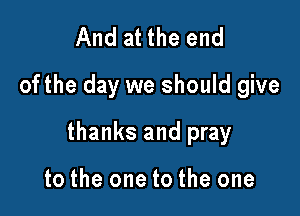 And at the end
ofthe day we should give

thanks and pray

to the one to the one