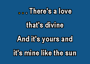 . . . There's a love

that's divine

And it's yours and

it's mine like the sun