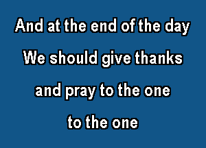 And at the end ofthe day

We should give thanks
and pray to the one

to the one