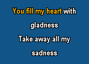 You fill my heart with

gladness

Take away all my

sadness