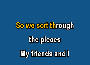 So we sort through

the pieces

My friends and l