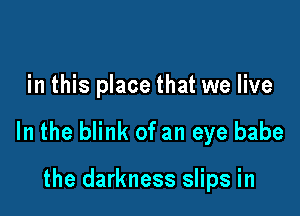 in this place that we live

In the blink of an eye babe

the darkness slips in