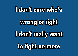 I don't care who's

wrong or right

I don't really want

to fight no more